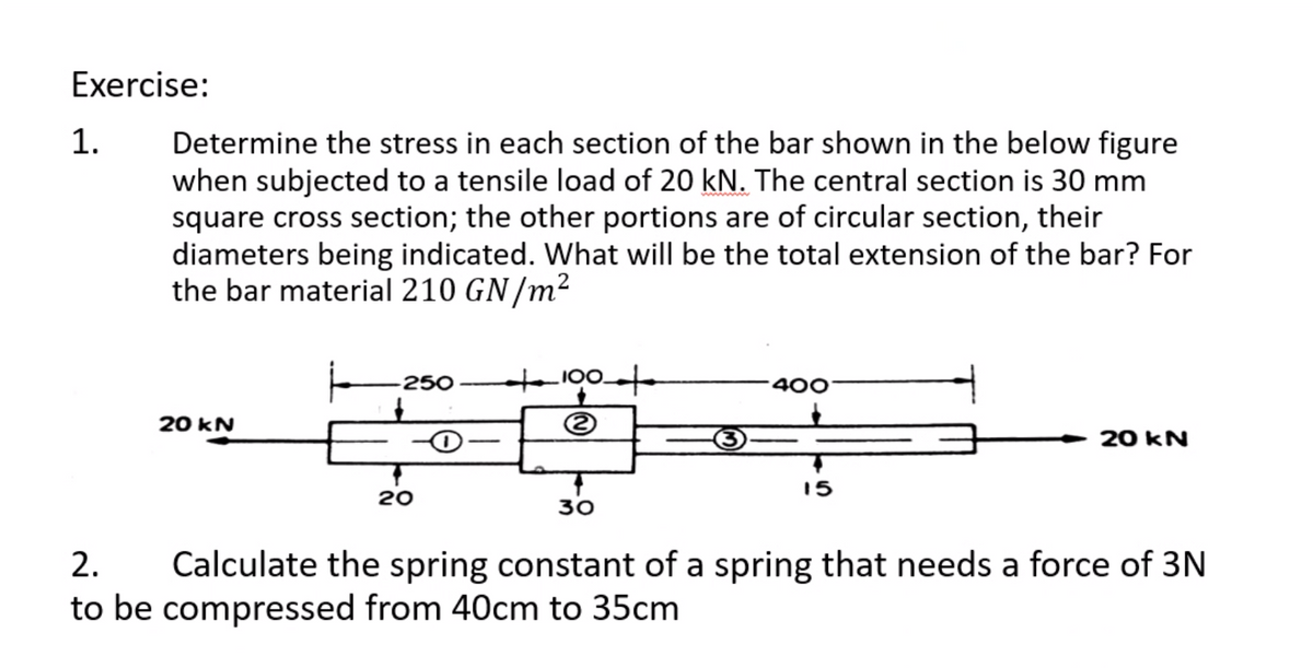 Exercise:
1.
Determine the stress in each section of the bar shown in the below figure
when subjected to a tensile load of 20 kN. The central section is 30 mm
square cross section; the other portions are of circular section, their
diameters being indicated. What will be the total extension of the bar? For
the bar material 210 GN/m²
t100
250
400
20 kN
20 kN
15
20
30
2.
Calculate the spring constant of a spring that needs a force of 3N
to be compressed from 40cm to 35cm
