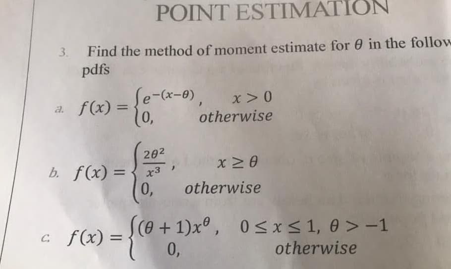 POINT ESTIMATION
Find the method of moment estimate for 0 in the follow
pdfs
3.
Se-(x-0),
10,
x >0
a. f(x) =
%3D
otherwise
202
b. f(x) =
0,
0,
otherwise
C f(x) =
(e+1)x° , 0<x< 1, 0 > -1
0,
otherwise
