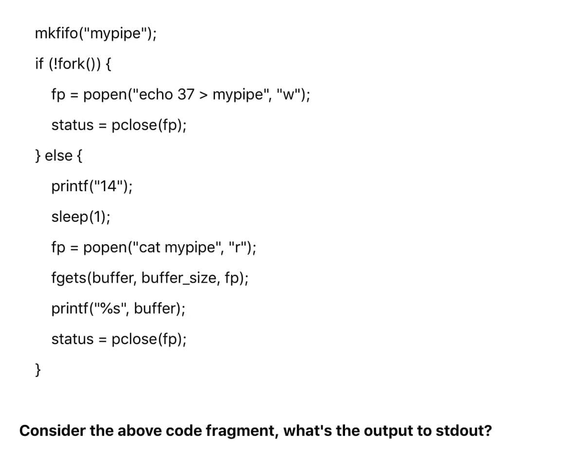 mkfifo("mypipe");
if (!fork()) {
fp = popen("echo 37 > mypipe", "w");
%D
status = pclose(fp);
} else {
printf("14");
sleep(1);
fp = popen("cat mypipe", "r");
fgets(buffer, buffer_size, fp);
printf("%s", buffer);
status = pclose(fp);
%3D
}
Consider the above code fragment, what's the output to stdout?
