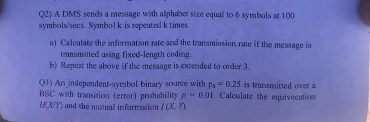 Q2) A DMS sends a message with alphabet size equal to 6 symbols at 100
symbols/secs. Symbol k is repeated k times.
a) Calculate the information rate and the transmission rate if the message is
transmitted using fixed-length coding.
b) Repeat the above if the message is extended to order 3.
Q3) An independent-symbol binary source with po = 0.25 is transmitted over a
BSC with transition (error) probability p=0.01. Calculate the equivocation
H(X/Y) and the mutual information I (X, Y).