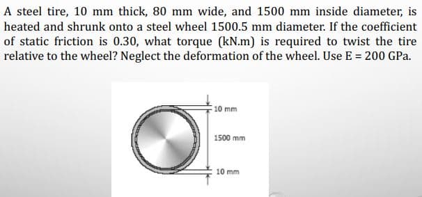 A steel tire, 10 mm thick, 80 mm wide, and 1500 mm inside diameter, is
heated and shrunk onto a steel wheel 1500.5 mm diameter. If the coefficient
of static friction is 0.30, what torque (kN.m) is required to twist the tire
relative to the wheel? Neglect the deformation of the wheel. Use E = 200 GPa.
10 mm
1500 mm
10 mm
