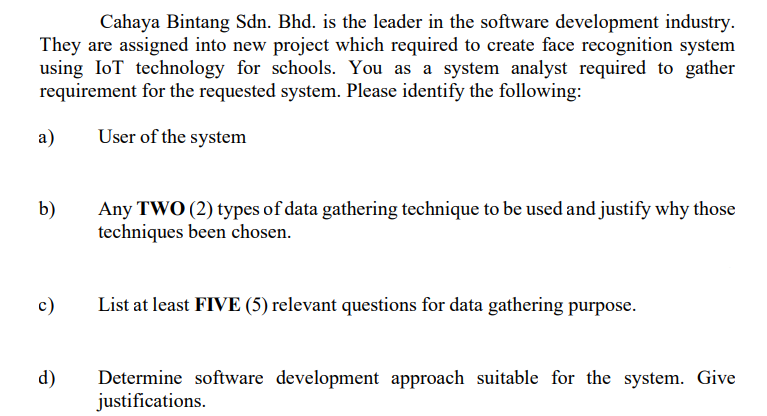 Cahaya Bintang Sdn. Bhd. is the leader in the software development industry.
They are assigned into new project which required to create face recognition system
using IoT technology for schools. You as a system analyst required to gather
requirement for the requested system. Please identify the following:
a)
User of the system
b)
Any TWO (2) types of data gathering technique to be used and justify why those
techniques been chosen.
c)
List at least FIVE (5) relevant questions for data gathering purpose.
d)
Determine software development approach suitable for the system. Give
justifications.
