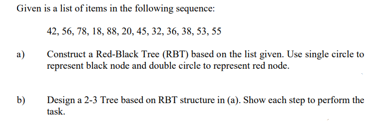 Given is a list of items in the following sequence:
42, 56, 78, 18, 88, 20, 45, 32, 36, 38, 53, 55
а)
Construct a Red-Black Tree (RBT) based on the list given. Use single circle to
represent black node and double circle to represent red node.
b)
Design a 2-3 Tree based on RBT structure in (a). Show each step to perform the
task.
