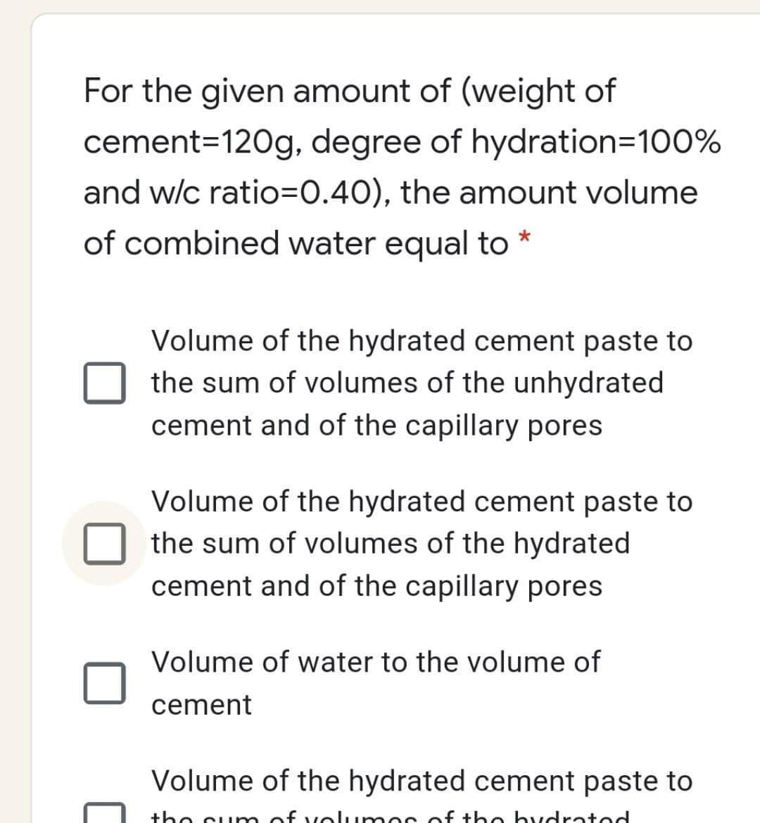 For the given amount of (weight of
cement=120g, degree of hydration=100%
and w/c ratio=0.40), the amount volume
of combined water equal to *
Volume of the hydrated cement paste to
the sum of volumes of the unhydrated
cement and of the capillary pores
Volume of the hydrated cement paste to
the sum of volumes of the hydrated
cement and of the capillary pores
Volume of water to the volume of
cement
Volume of the hydrated cement paste to
the sum of volumes of the hydrated
