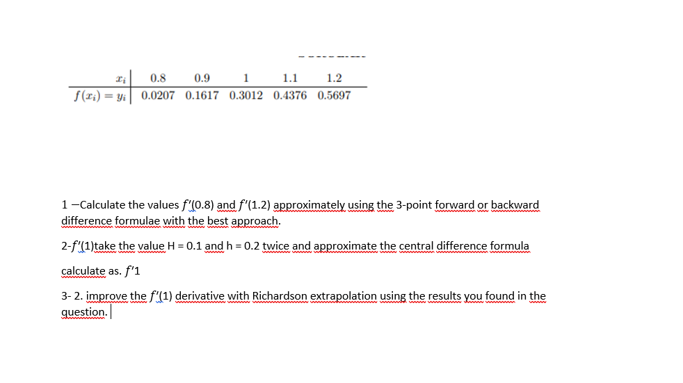 0.8
0.9
1 1.1
1.2
f(ri) = Yi|
0.0207 0.1617 0.3012 0.4376 0.5697
1-Calculate the values f'(0.8) and f'(1.2) approximately using the 3-point forward or backward
difference formulae with the best approach.
www www
2-f'(1)take the value H = 0.1 and h = 0.2 twice and approximate the central difference formula
calculate as. f'1
3- 2. improve the f'(1) derivative with Richardson extrapolation using the results you found in the
question.
