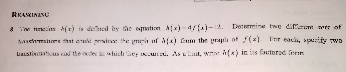 REASONING
8. The function h(x) is defined by the equation h(x)=4ƒ (x)-12. Determine two different sets of
transformations that could produce the graph of h(x) from the graph of f x). For each, specify two
transformations and the order in which they occurred. As a hint, write h(x) in its factored form.
