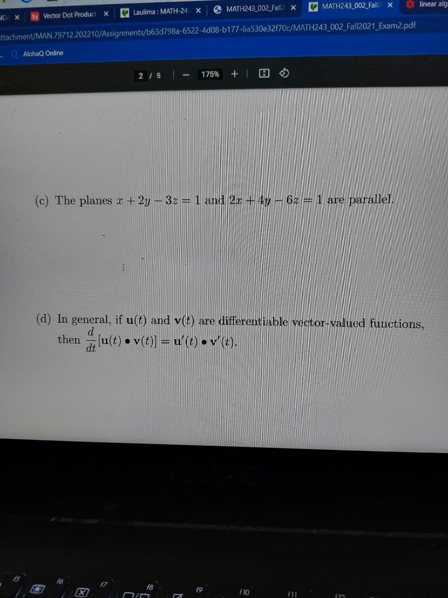 e MATH243_002_Fall2 x
V MATH243_002_Fall2 x
linear alg
V Laulima : MATH-24: X
NO X
Sy Vector Dot Product X
attachment/MAN.79712.202210/Assignments/b63d798a-6522-4d08-b177-6a530e32f70c/MATH243_002_Fall2021_Exam2.pdf
Q AlohaQ Online
2/ 5
175%
(c) The planes r + 2y – 32 = 1 and 2x + 4y- 62 =1 are parallel.
(d) In general, if u(t) and v() are differentiable vector-valued functions,
d
then
d lu(t) • v(t)] = u'(t) • v (t).
f6
f8
f9
f10
f11
f12
