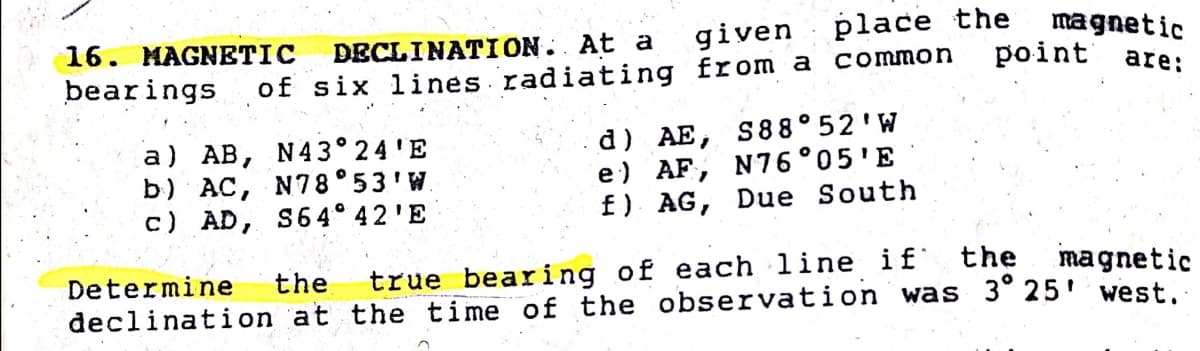 DECLINATION. At a
of six lines radiating from a common
given : place the
magnetic
point
16. MAGNETIC
are:
bearings
a) AB, N43° 24'E
b) AC, N78° 53'W.
c) AD, S64° 42'E
d) AE, S88° 52'W
e) AF, N76°05'E
f) AG, Due South
true bearing of each line if the
declination at the time of the observation was 3° 25' west.
Determine
the
magnetic
