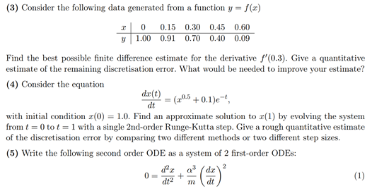 (3) Consider the following data generated from a function y = = f(x)
0.60
0.15 0.30 0.45
0.91 0.70 0.40 0.09
x0
y 1.00
Find the best possible finite difference estimate for the derivative f'(0.3). Give a quantitative
estimate of the remaining discretisation error. What would be needed to improve your estimate?
(4) Consider the equation
da(t)
dt
(20.5 +0.1)e-t,
with initial condition z(0) = 1.0. Find an approximate solution to z(1) by evolving the system
from t = 0 tot = 1 with a single 2nd-order Runge-Kutta step. Give a rough quantitative estimate
of the discretisation error by comparing two different methods or two different step sizes.
(5) Write the following second order ODE as a system of 2 first-order ODES:
2
0=
d'a q³ dr
+
dt² m dt
(1)