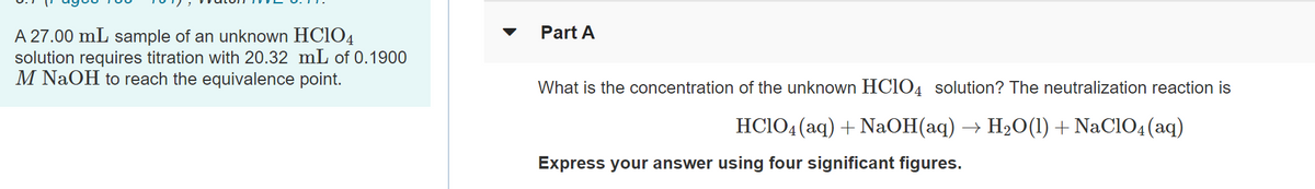 Part A
A 27.00 mL sample of an unknown HC1O4
solution requires titration with 20.32 mL of 0.1900
M NaOH to reach the equivalence point.
What is the concentration of the unknown HC1O4 solution? The neutralization reaction is
HCIO4(aq) + NaOH(aq) → H2O(1) + NaC1O4(aq)
Express your answer using four significant figures.
