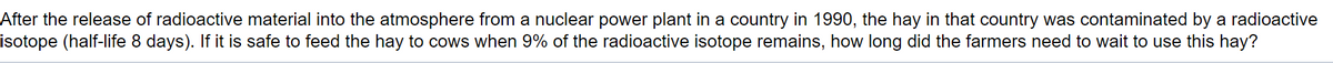 After the release of radioactive material into the atmosphere from a nuclear power plant in a country in 1990, the hay in that country was contaminated by a radioactive
isotope (half-life 8 days). If it is safe to feed the hay to cows when 9% of the radioactive isotope remains, how long did the farmers need to wait to use this hay?
