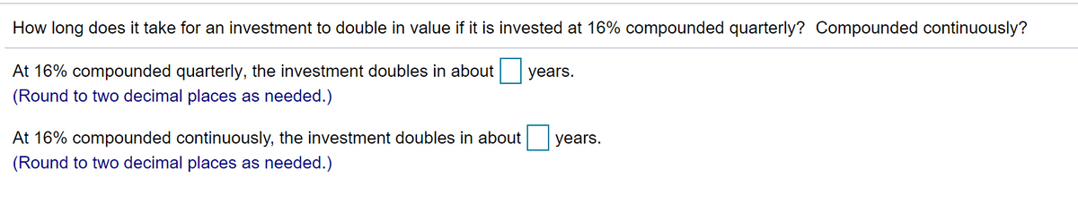 How long does it take for an investment to double in value if it is invested at 16% compounded quarterly? Compounded continuously?
At 16% compounded quarterly, the investment doubles in about
(Round to two decimal places as needed.)
years.
At 16% compounded continuously, the investment doubles in about
years.
(Round to two decimal places as needed.)
