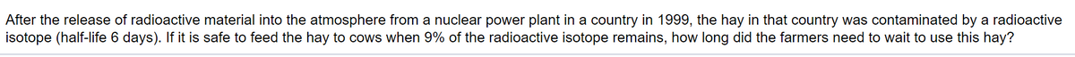 After the release of radioactive material into the atmosphere from a nuclear power plant in a country in 1999, the hay in that country was contaminated by a radioactive
isotope (half-life 6 days). If it is safe to feed the hay to cows when 9% of the radioactive isotope remains, how long did the farmers need to wait to use this hay?
