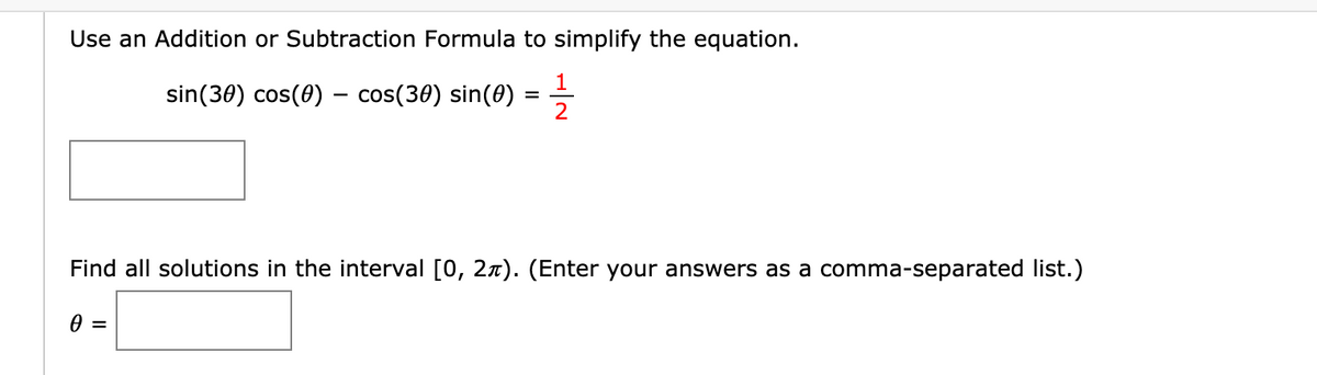 Use an Addition or Subtraction Formula to simplify the equation.
1
sin(30) cos(0) – cos(30) sin(0)
Find all solutions in the interval [0, 27). (Enter your answers as a comma-separated list.)
0 =
