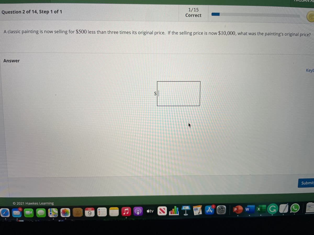 1/15
Question 2 of 14, Step 1 of 1
Correct
A classic painting is now selling for $500 less than three times its original price. If the selling price is now $10,000, what was the painting's original price?
Answer
Keyb
Submit
O 2021 Hawkes Learning
étv O T A ©
W X
15
FEB
%24
