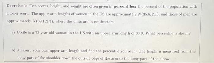 Exercise 1: Test scores, height, and weight are often given in percentiles: the percent of the population with
a lower score. The upper arm lengths of women in the US are approximately N(35.8, 2.1), and those of men are
approximately N(39.1,2.3), where the units are in centimeters.
a) Cecile is a 73-year-old woman in the US with an upper arm length of 33.9. What percentile is she in?
b) Measure your own upper arm length and find the percentile you're in. The length is measured from the
bony part of the shoulder down the outside edge of the arm to the bony part of the elbow.
