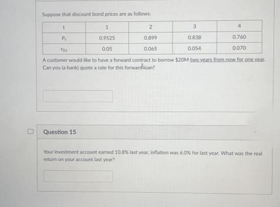 Suppose that discount bond prices are as follows:
2
3
4
P.
0.9525
0.899
0.838
0.760
0.05
0.065
0.054
0.070
A customer would like to have a forward contract to borrow $20M two years from now for one vear.
Can you (a bank) quote a rate for this forwardloan?
Question 15
Your investment account earned 10.8% last year, inflation was 6.0% for last year. What was the real
return on your account last year?
