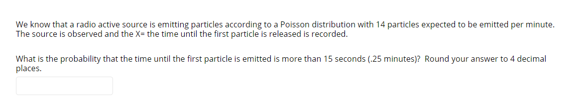 We know that a radio active source is emitting particles according to a Poisson distribution with 14 particles expected to be emitted per minute.
The source is observed and the X= the time until the first particle is released is recorded.
What is the probability that the time until the first particle is emitted is more than 15 seconds (.25 minutes)? Round your answer to 4 decimal
places.
