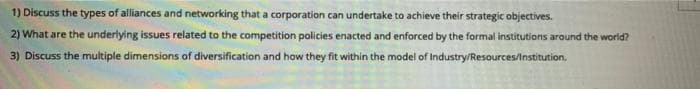 1) Discuss the types of alliances and networking that a corporation can undertake to achieve their strategic objectives.
2) What are the underlying issues related to the competition policies enacted and enforced by the formal institutions around the world?
3) Discuss the multiple dimensions of diversification and how they fit within the model of Industry/Resources/Institution.
