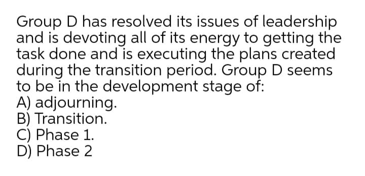 Group D has resolved its issues of leadership
and is devoting all of its energy to getting the
task done and is executing the plans created
during the transition period. Group D seems
to be in the development stage of:
A) adjourning.
B) Transition.
C) Phase 1.
D) Phase 2
