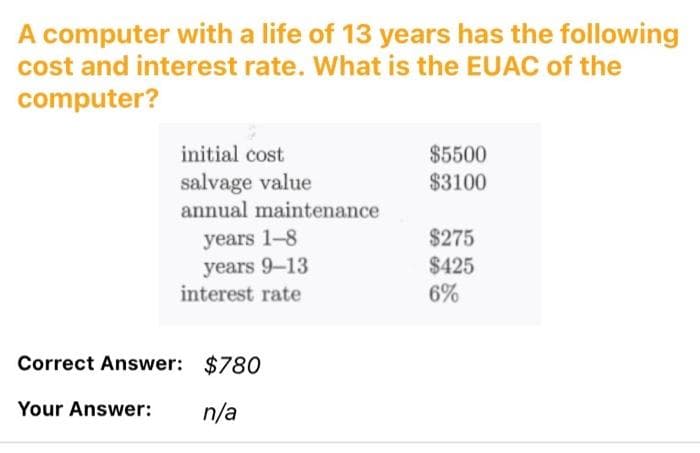 A computer with a life of 13 years has the following
cost and interest rate. What is the EUAC of the
computer?
initial cost
$5500
salvage value
annual maintenance
$3100
years 1-8
years 9-13
interest rate
$275
$425
6%
Correct Answer: $780
Your Answer:
n/a
