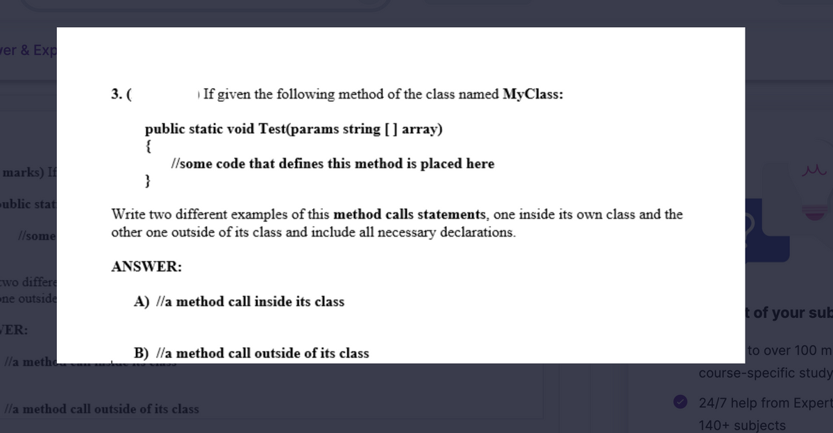 ver & Exp
marks) If
public stat
//some
two differe
one outside
VER:
//a metho
3. (
public static void Test(params string [] array)
{
//some code that defines this method is placed here
}
Write two different examples of this method calls statements, one inside its own class and the
other one outside of its class and include all necessary declarations.
ANSWER:
If given the following method of the class named MyClass:
A) //a method call inside its class
B) //a method call outside of its class
//a method call outside of its class
t of your sub-
to over 100 m
course-specific study
24/7 help from Expert
140+ subjects