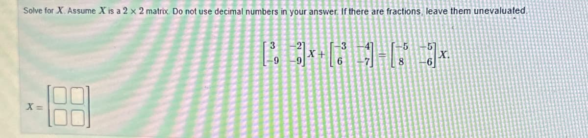 Solve for X. Assume X is a 2 x 2 matrix. Do not use decimal numbers in your answer. If there are fractions, leave them unevaluated.
X =
3
-9
3
-9
X +
6
-5
8
X.