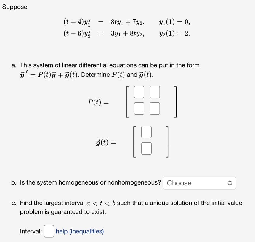 Suppose
(t +4) y {
(t - 6) y,
=
=
P(t) =
8ty₁ + 7y2,
3y1 + 8ty2,
a. This system of linear differential equations can be put in the form
ÿ' = P(t)ÿ + ģ(t). Determine P(t) and ģ(t).
18
ģ(t) =
y₁ (1) = 0,
y2 (1) = 2.
Interval: help (inequalities)
[8]
b. Is the system homogeneous or nonhomogeneous? Choose
↑
c. Find the largest interval a < t < b such that a unique solution of the initial value
problem is guaranteed to exist.