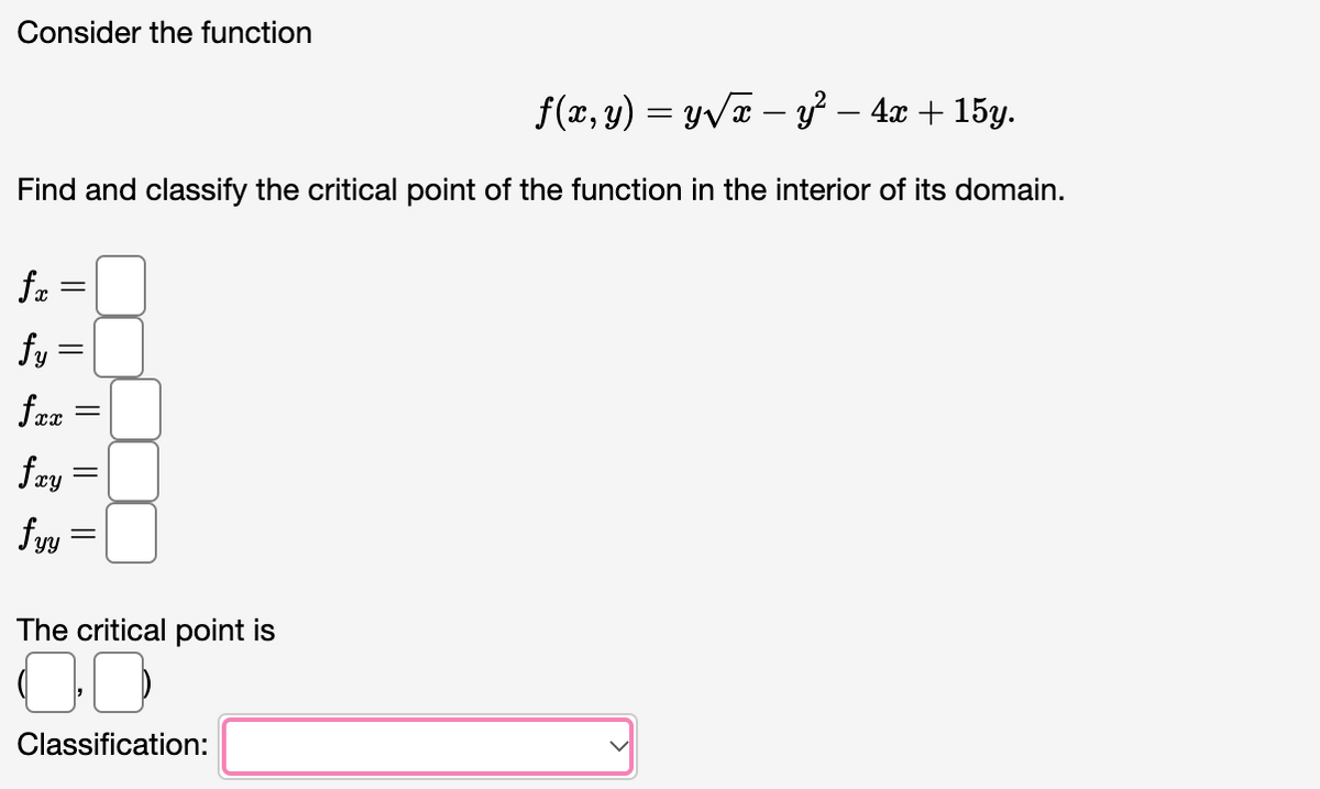 Consider the function
f(x, y) = y√x – y² − 4x + 15y.
Find and classify the critical point of the function in the interior of its domain.
fx
fy=
fxx
fxy =
fyy
=
||
=
||
||
The critical point
00
Classification: