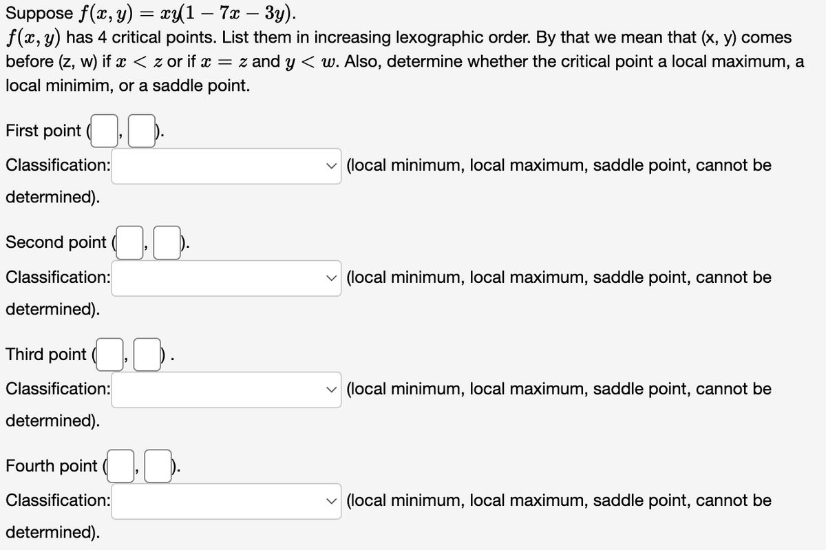 Suppose f(x, y) = xy(1 – 7x − 3y).
f(x, y) has 4 critical points. List them in increasing lexographic order. By that we mean that (x, y) comes
before (z, w) if x < z or if x = z and y < w. Also, determine whether the critical point a local maximum, a
local minimim, or a saddle point.
First point ..
Classification:
determined).
Second point ..
Classification:
determined).
Third point ..
Classification:
determined).
Fourth point..
Classification:
determined).
(local minimum, local maximum, saddle point, cannot be
(local minimum, local maximum, saddle point, cannot be
(local minimum, local maximum, saddle point, cannot be
(local minimum, local maximum, saddle point, cannot be