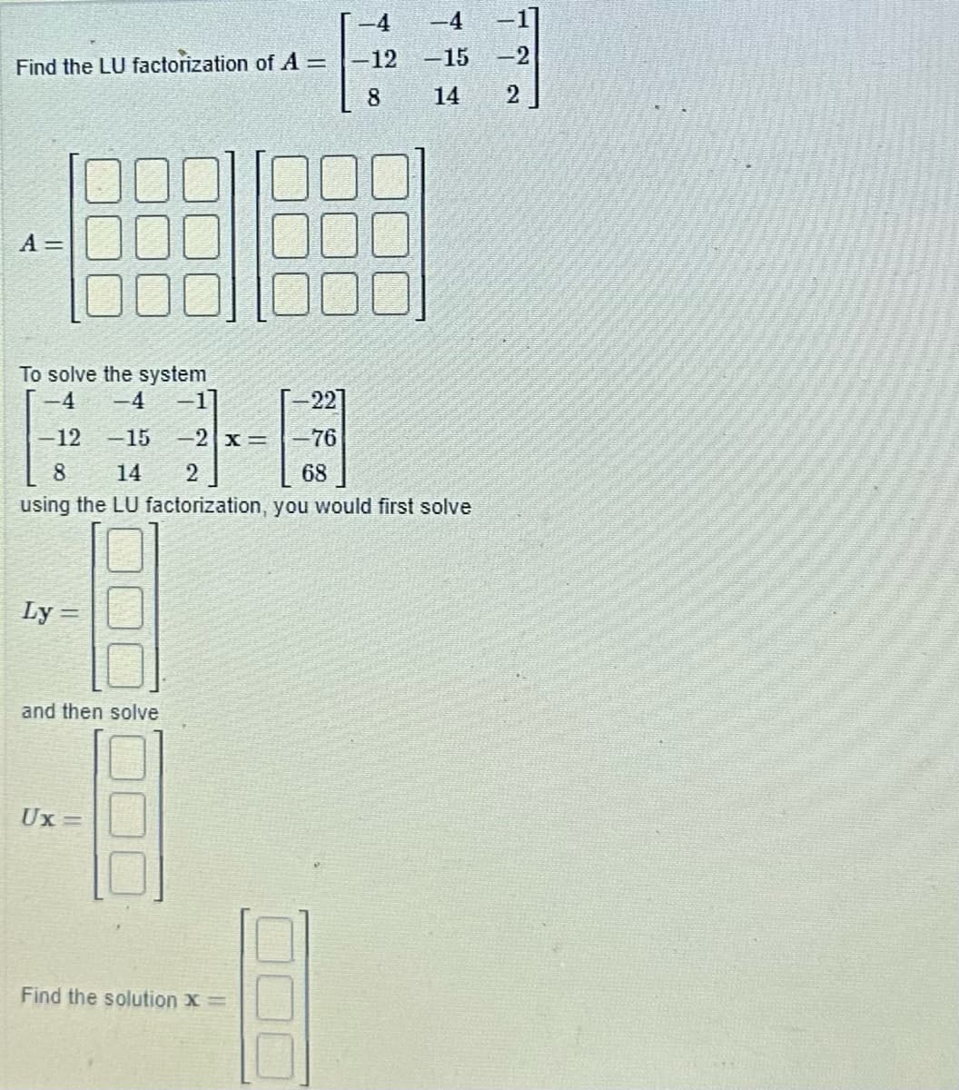 Find the LU factorization of A =
A =
To solve the system
-4 -4
-12
Ly
-15 -2x =
and then solve
Ux=
-
-22]
-76
68
8 14 2
using the LU factorization, you would first solve
Find the solution X =
-12
8
-4
-15
14
-1
-2
2