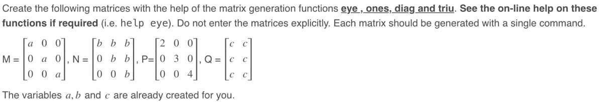 Create the following matrices with the help of the matrix generation functions eye, ones, diag and triu. See the on-line help on these
functions if required (i.e. help eye). Do not enter the matrices explicitly. Each matrix should be generated with a single command.
с
[9]
с
a 0 0
[b b b
2 0 0
M = 0 a 0 N=0 b b P=
0
3
0
00 a
00 b
004
The variables a, b and c are already created for you.
Q = |C