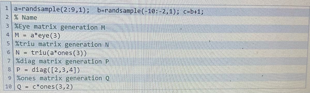 1 a=randsample (2:9,1); b=randsample(-10:-2,1); c=b+1;
2 % Name
3 %Eye matrix generation M
4 M =
a*eye (3)
5 %triu matrix generation N
6 N = triu(a*ones (3))
7 %diag matrix generation P
8 P = diag([2,3,4])
9 %ones matrix generation Q
10 Q F cones (3,2)