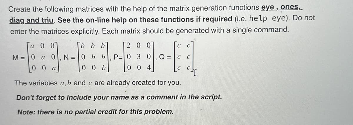 Create the following matrices with the help of the matrix generation functions eye, ones,
diag and triu. See the on-line help on these functions if required (i.e. help eye). Do not
enter the matrices explicitly. Each matrix should be generated with a single command.
a 0 0
M= 0 a 0 N=
00 a
[b b b
200
0 b b P= 0 3 0
0 0 b
004
с C
Q= C C
C C
The variables a, b and c are already created for you.
Don't forget to include your name as a comment in the script.
Note: there is no partial credit for this problem.