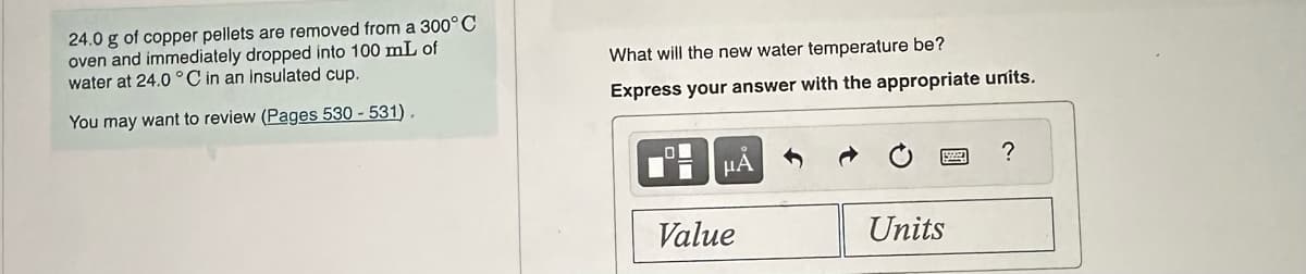 24.0 g of copper pellets are removed from a 300°C
oven and immediately dropped into 100 mL of
water at 24.0°C in an insulated cup.
You may want to review (Pages 530-531).
What will the new water temperature be?
Express your answer with the appropriate units.
μA
Value
Units
?