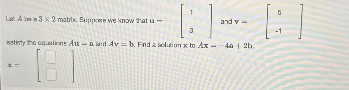 Let A be a 3 x 2 matrix. Suppose we know that u =
1
X =
and v=
3
satisfy the equations Au = a and Av = b. Find a solution x to Ax = -4a + 2b.
181
5
-1