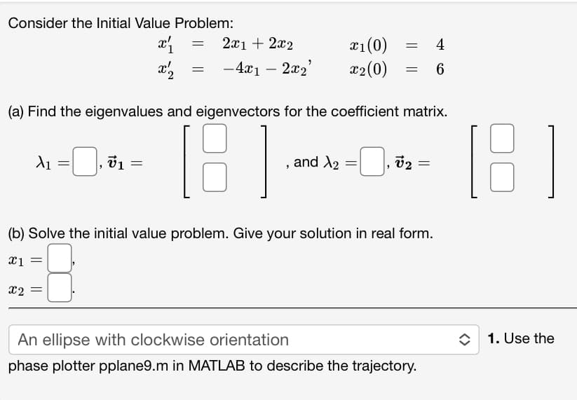 Consider the Initial Value Problem:
x₁
x2
X₁ = 0,₁ % v1
= 2x1 + 2x2
=
=
-4x12x₂²
x1 (0)
= 4
x2 (0) 6
(a) Find the eigenvalues and eigenvectors for the coefficient matrix.
181
=
, and X₂ = ₁0₂
=
(b) Solve the initial value problem. Give your solution in real form.
x1
x2 =
An ellipse with clockwise orientation
phase plotter pplane9.m in MATLAB to describe the trajectory.
[B]
1. Use the