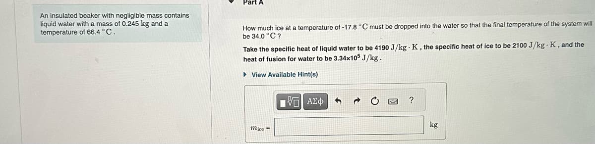 An insulated beaker with negligible mass contains
liquid water with a mass of 0.245 kg and a
temperature of 66.4 °C.
Part A
How much ice at a temperature of -17.8 °C must be dropped into the water so that the final temperature of the system will
be 34.0°C?
Take the specific heat of liquid water to be 4190 J/kg K, the specific heat of ice to be 2100 J/kg-K, and the
heat of fusion for water to be 3.34x105 J/kg.
View Available Hint(s)
mice =
[ΨΕΙ ΑΣΦ
5
kg