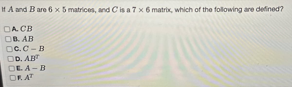 If A and B are 6 x 5 matrices, and C is a 7 x 6 matrix, which of the following are defined?
DA.CB
I B. AB
C. C-B
D. ABT
DE. A-B
OF. AT