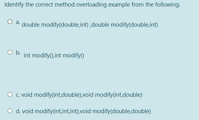 Identify the correct method overloading example from the following.
O a. double modify(double,int) ,double modify(double,int)
O b.
int modify(),int modify()
O c. void modify(int,double),void modify(int,double)
O d. void modify(int,int,int),void modify(double,double)
