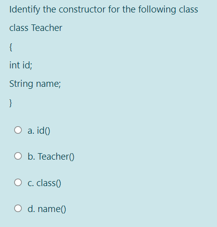 Identify the constructor for the following class
class Teacher
{
int id;
String name;
}
O a. id()
O b. Teacher)
c. class()
O d. name()
