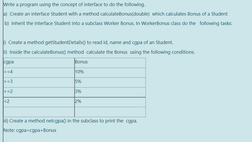 Write a program using the concept of interface to do the following.
a) Create an interface Student with a method calculateBonus(double) which calculates Bonus of a Student
b) Inherit the interface Student into a subclass Worker Bonus. In WorkerBonus class do the following tasks:
) Create a method getStudentDetails() to read id, name and cgpa of an Student.
ii) Inside the calculateBonus() method calculate the Bonus using the following conditions.
cgpa
Bonus
>=4
10%
>=3
5%
|>=2
3%
<2
2%
iii) Create a method netcgpa() in the subclass to print the cgpa.
Note: cgpa=cgpa+Bonus
