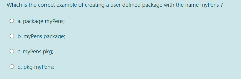 Which is the correct example of creating a user defined package with the name myPens ?
O a. package myPens;
O b. myPens package;
O c. myPens pkg;
O d. pkg myPens;
