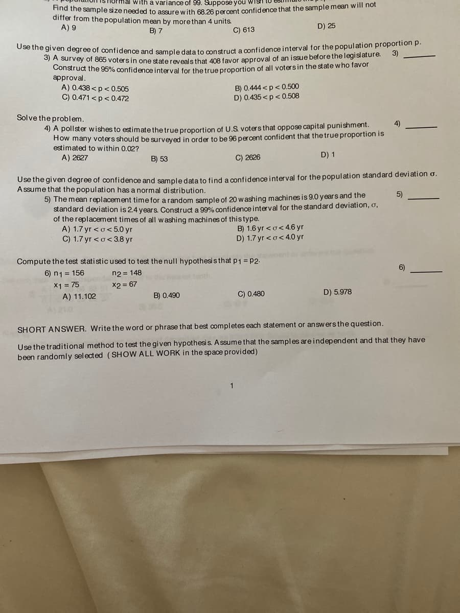 Use the given degree of confidence and sample data to construct a confidence interval for the population proportion p.
normal with a variance of 99. Suppose you Wish
dittne sample size needed to assure with 68.26 percent confidence that the sample mean will not
differ from the population mean by more than 4 units.
A) 9
B) 7
C) 613
D) 25
3)
O) A survey of 865 votersin one state revealsthat 408 favor approval of an issue before the legislature.
Construct the 95% confidence interval for the true proportion of all votersin the state who favor
approval.
A) 0.438 <p< 0.505
C) 0.471 <p < 0.472
B) 0.444 <p< 0.500
D) 0.435 <p < 0.508
Solve the problem.
4) A pollster wishes to estimate the true proportion of U.S. voters that oppose capital punishment.
How many voters should be surveved in order to be 96 percent confident that the true proportion is
estimated to within 0.02?
4)
A) 2627
B) 53
C) 2626
D) 1
Use the given degree of confidence and sampledata to find a confidence interval for the population standard deviation o.
Assume that the population has a normal distribution.
5) The mean replacement time for a random sample of 20 washing machines is 9.0 years and the
standard deviation is 2.4 years. Construct a 99% confidence interval for the standard deviation, o,
of the replacement times of all washing machines of this type.
A) 1.7 yr <o<5.0 yr
C) 1.7 yr <o< 3.8 yr
5)
B) 1.6 yr <o< 4.6 yr
D) 1.7 yr <o< 4.0 yr
Compute the test statistic used to test the null hypothesis that p1 = P2-
ement
6) n1 = 156
n2 = 148
6)
X1 = 75
A) 11.102
X2 = 67
B) 0.490
C) 0.480
D) 5.978
A21.0
SHORT ANSWER. Write the word or phrase that best completes each statement or answers the question.
Use the traditional method to test the given hypothesis. A ssume that the samples areindependent and that they have
been randomly sel ected (SHOW ALL WORK in the space provided)
1
