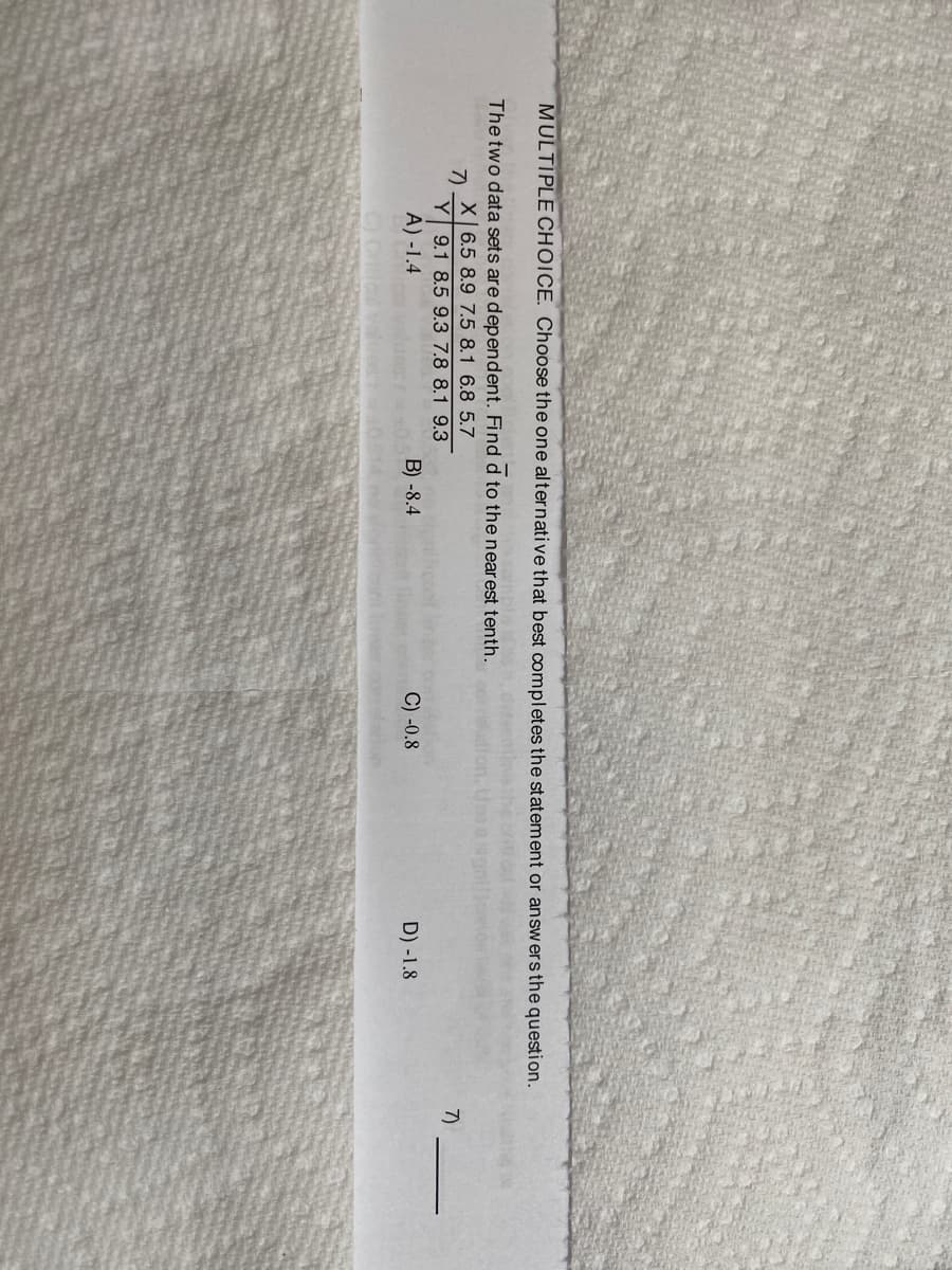 MULTIPLE CHOICE. Choose the one alternative that best completes the statement or answersthe question.
The two data sets are dependent. Find d to the nearest tenth.
X 6.5 8.9 7.5 8.1 6.8 5.7
7)
Y 9.1 8.5 9.3 7.8 8.1 9.3
A) -1.4
7)
B) -8.4
C) -0.8
D) -1.8
