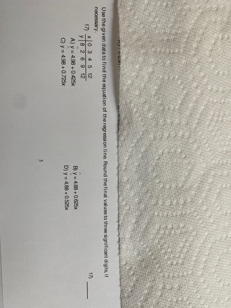 ^)! = U.9,
Use the gi ven data to find the equation of the regression line. Round the final values to three significant digits, if
necessary.
0 345 12
17)
y 8 2 6 9 12
17)
A) y = 4.98 + 0.425x
B) y = 4.88 + 0.625x
C) y = 4.98 + 0.725x
D) y = 4.88 + 0.525x
