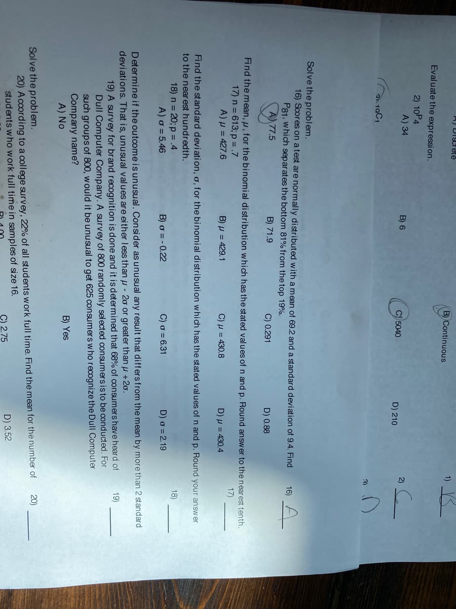 A) DIScrete
B) Continuous
Evaluate the expression.
2) 10P4
A) 34
B) 6
2)
Cy 5040
D) 210
2 19C1
3)
Solve the problem.
16) Scores on a test are normally distributed with a mean of 69.2 and a standard deviation of 9.4. Find
P81, which separates the bottom 81% from the top 19%.
A) 77.5
A-
16)
B) 71.9
C) 0.291
D) 0.88
Find the mean, u, for the binomial distribution which has the stated values of n and p. Round answer to the nearest tenth.
17) n = 613; p = .7
A)µ = 427.6
17)
B) µ = 429.1
C) u = 430.8
D) µ = 430.4
Find the standard deviati on, o, for the binomial distribution which has the stated values of n and p. Round your answer
to the nearest hundredth.
18) n = 20; p = .4
A) o = 5.46
18)
B) o = - 0.22
C) o = 6.31
D) o = 2.19
Determine if the outcomeis unusual. Consider as unusual any result that differsfrom the mean by more than 2 standard
deviations. That is, unusual values are either less than µ - 20 or greater than u +2o.
19) A survey for brand recognition is done and it is determined that 68% of consumers have heard of
Dull Computer Company. A survey of 800 randomly selected consumers is to be conducted. For
such groups of 800, would it be unusual to get 625 consumers who recognize the Dull Computer
Company name?
A) No
19)
B) Yes
Solve the problem.
20) According to a college survey, 22% of all students work full time. Find the mean for the number of
students who work full time in samples of size 16.
20)
C) 2.75
D) 3.52
