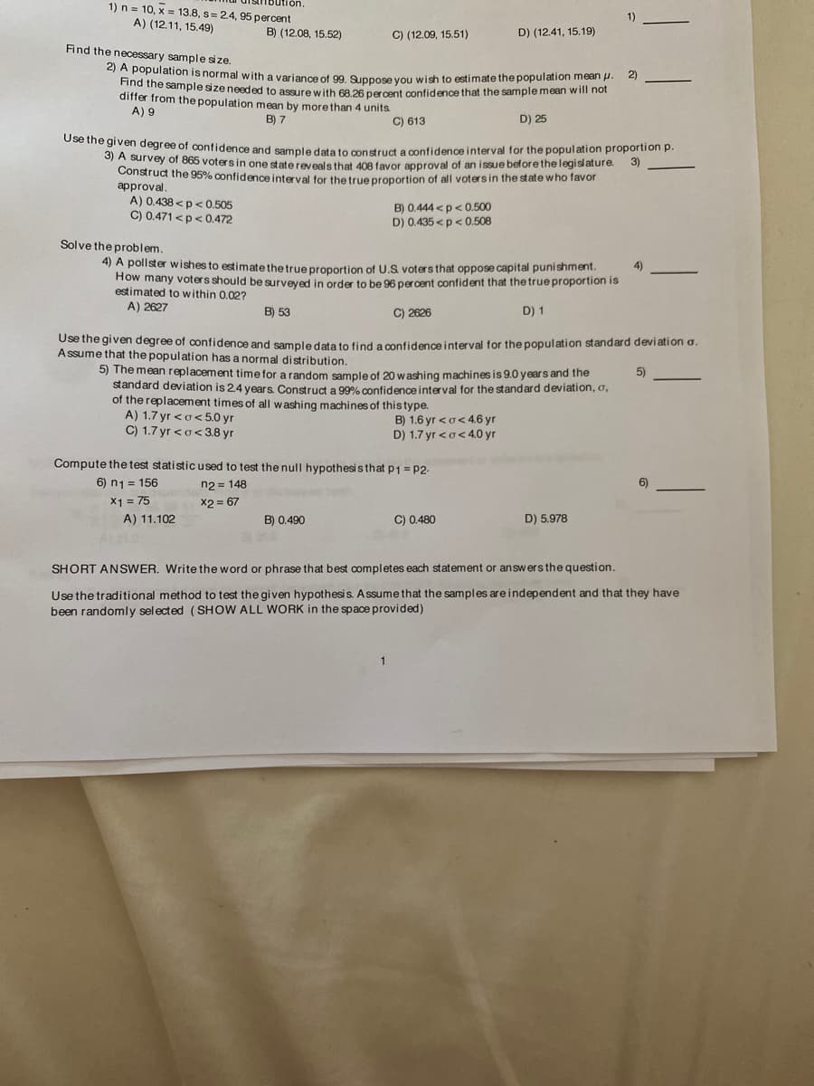 ution.
1) n = 10, x = 13.8, s= 2.4, 95 percent
1)
A) (12.11, 15.49)
B) (12.08, 15.52)
C) (12.09, 15.51)
D) (12.41, 15.19)
Find the necessary sample size.
eI A population is normal with a variance of 99 Supnose vou wish to estimate the population mean p.
Find the sample size needed to assure with 68 26 percent confidence that the sample mean wili hot
differ from the population mean by morethan 4 units.
A) 9
2)
-
B) 7
C) 613
D) 25
ee the given degree of confidence and sample data to construct a confidence interval for the population proportion p.
S) A survey of 865 votersin one state reveals that 408 favor approval of an issue beforethe legislature.
Construct the 95% confidence interval for thetrueproportion of all votersin the state who favor
approval.
A) 0.438 <p< 0.505
C) 0.471 <p< 0.472
3)
B) 0.444 <p< 0.500
D) 0.435 <p<0.508
Solve the problem.
4) A pollster wishes to estimate the true proportion of U.S voters that oppose capital punishment.
How many voters should be surveyed in order to be 96 percent confident that the true proportion is
estimated to within 0.02?
A) 2627
4)
B) 53
C) 2626
D) 1
Use the given degree of confidence and sampledata to find a confidence interval for the population standard deviation a.
Assume that the population has a normal distribution.
5) The mean replacement time for a random sample of 20 w ashing machines is 9.0 years and the
standard deviation is 2.4 years. Construct a 99% confidence interval for the standard deviation, o,
of the replacement times of all washing machines of this type.
A) 1.7 yr <o<5.0 r
C) 1.7 yr <o<3.8 yr
5)
B) 1.6 yr <o< 4.6 yr
D) 1.7 yr <o< 4.0 yr
Compute the test statistic used to test the null hypothesis that p1 = P2-
n2 = 148
x2 = 67
6) n1 = 156
6)
X1 = 75
A) 11.102
B) 0.490
C) 0.480
D) 5.978
SHORT ANSWER. Write the word or phrase that best completes each statement or answers the question.
Use the traditional method to test the given hypothesis. A ssume that the samples are independent and that they have
been randomly selected (SHOW ALL WORK in the space provided)
1
