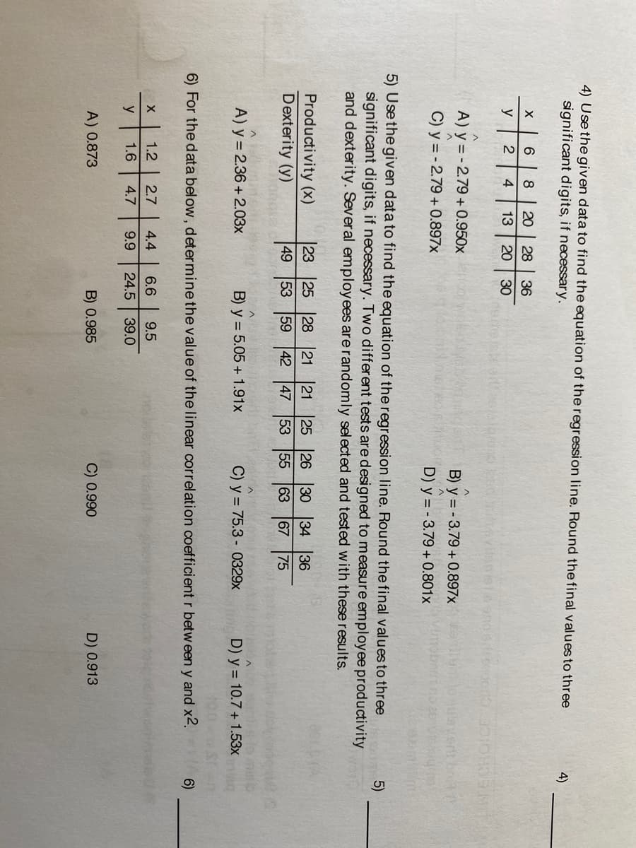 4) Usethe given data to find the equation of the regression line. Round the final valuesto three
significant digits, if necessary.
4)
8
20
28
36
y
4
13
20
30
A) y = - 2.79 + 0.950x
B) y = - 3.79 + 0.897x
laverit brt
C) y = - 2.79 + 0.897x
D) y = - 3.79 + 0.801x
5) Usethe given data to find the equation of the regression line. Round the final values to three
significant digits, if necessary. Two different tests are designed to measure employee productivity
and dexterity. Several employees are randomly selected and tested with these results.
5)
Productivity (x)
Dexterity (y)
23
25
28
21
59
21
25 26
53
30 34 36
49
53
42
47
55
63
67
75
A) y = 2.36 + 2.03x
B) y = 5.05 + 1.91x
C) y = 75.3 - 0329x
D) y = 10.7 + 1.53x
6) For the data below, determine the value of the linear correlation coefficient r between y and x2.
6)
1.2
2.7
4.4
6.6
9.5
y
1.6
4.7
9.9
24.5
39.0
A) 0.873
B) 0.985
C) 0.990
D) 0.913
