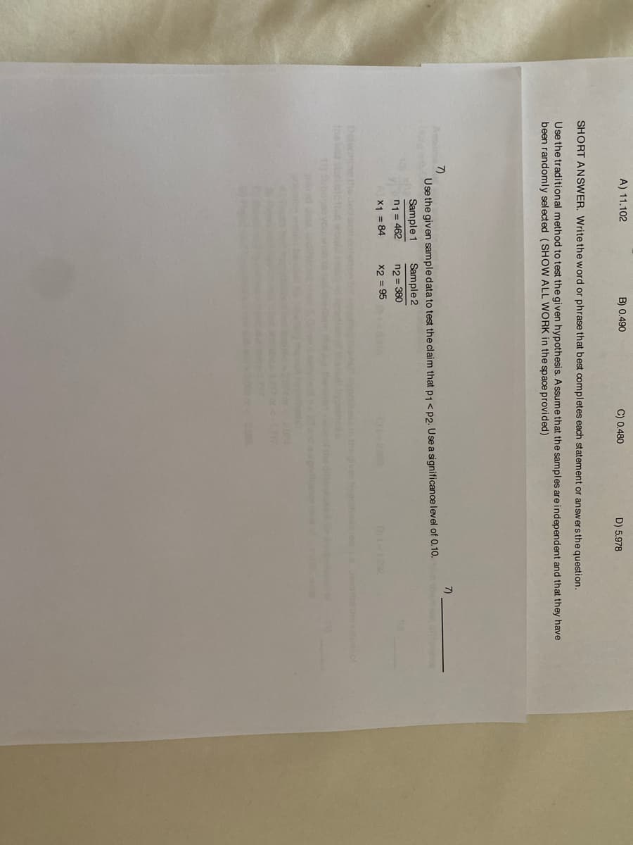 A) 11.102
B) 0.490
C) 0.480
D) 5.978
SHORT ANSWER, Write the word or phrase that best completes each statement or answersthe question.
Use the traditional method to test the given hypothesis. A ssume that the samples are independent and that they have
been randomly sel ected (SHOW ALL WORK in the space provided)
7)
7)
Use the given sample data to test the claim that p1<p2. Use a significance level of 0.10.
Sample 1
Sample 2
n1 = 462
X1 = 84
n2 = 380
X2 = 95
2000
Dit1292
Deleroine the dec siom
thei atsictha
